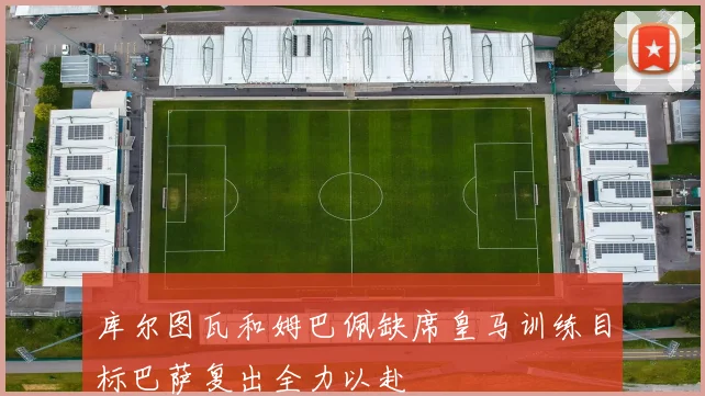 库尔图瓦和姆巴佩缺席皇马训练目标巴萨复出全力以赴