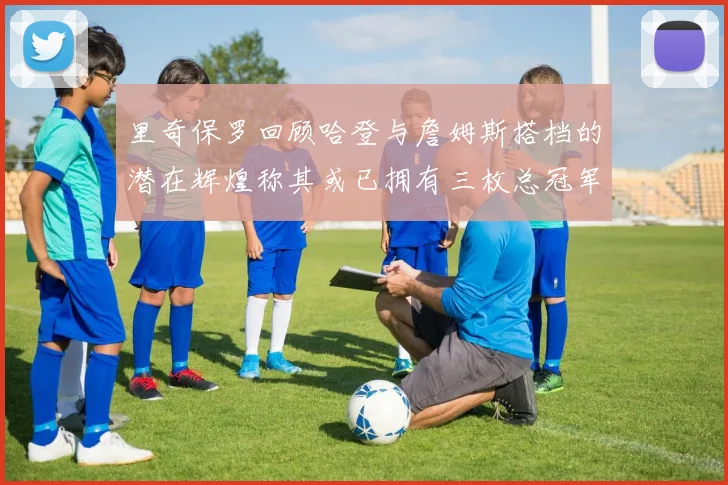 里奇保罗回顾哈登与詹姆斯搭档的潜在辉煌称其或已拥有三枚总冠军戒指
