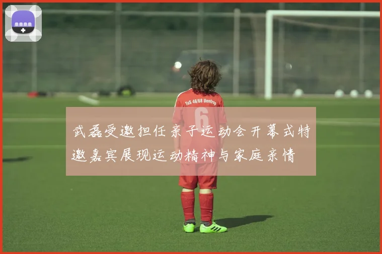 武磊受邀担任亲子运动会开幕式特邀嘉宾展现运动精神与家庭亲情