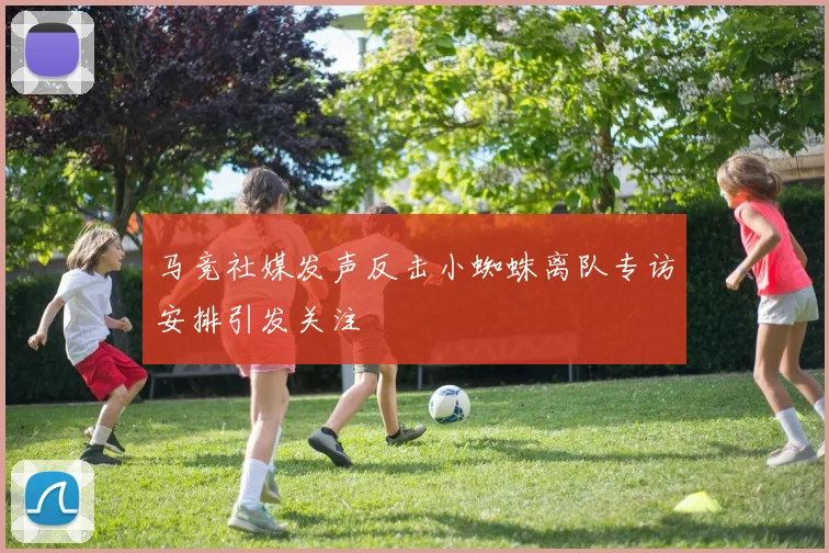 马竞社媒发声反击小蜘蛛离队专访安排引发关注
