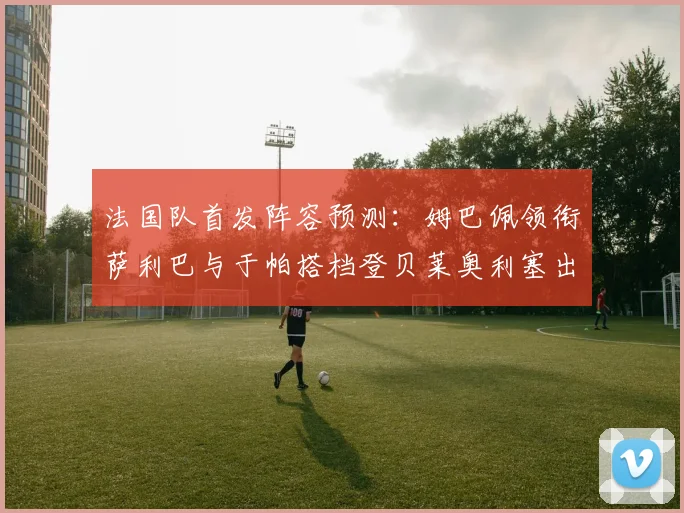 法国队首发阵容预测：姆巴佩领衔萨利巴与于帕搭档登贝莱奥利塞出战