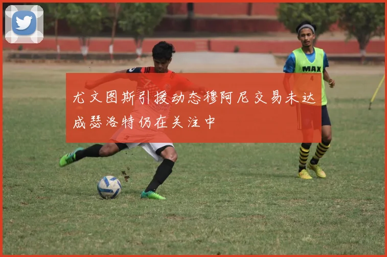 尤文图斯引援动态穆阿尼交易未达成瑟洛特仍在关注中