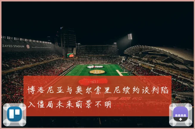 博洛尼亚与奥尔索里尼续约谈判陷入僵局未来前景不明