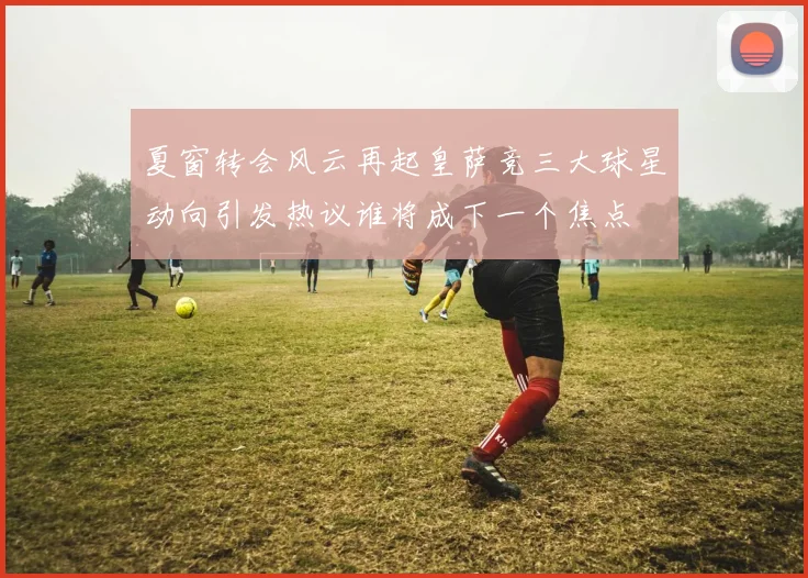 夏窗转会风云再起皇萨竞三大球星动向引发热议谁将成下一个焦点