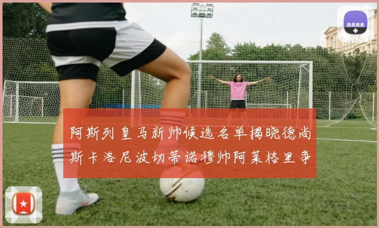阿斯列皇马新帅候选名单揭晓德尚斯卡洛尼波切蒂诺穆帅阿莱格里争夺教鞭