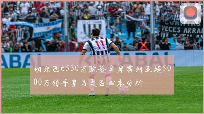 切尔西6530万欧签库库雷利亚超5000万转手皇马是否回本分析