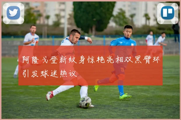 阿隆戈登新纹身惊艳亮相双黑臂环引发球迷热议