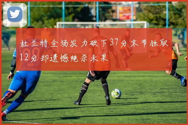 杜兰特全场发力砍下37分末节独取12分却遗憾绝杀未果