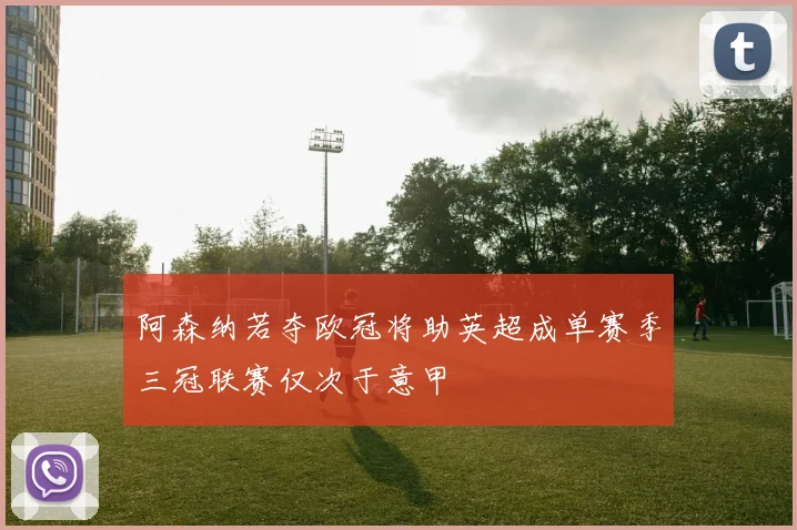 阿森纳若夺欧冠将助英超成单赛季三冠联赛仅次于意甲