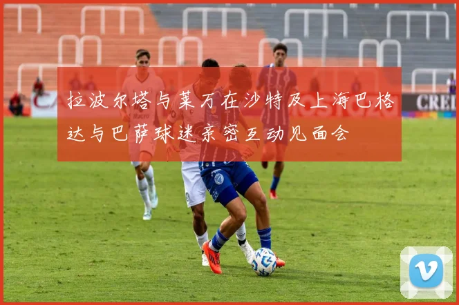 拉波尔塔与莱万在沙特及上海巴格达与巴萨球迷亲密互动见面会