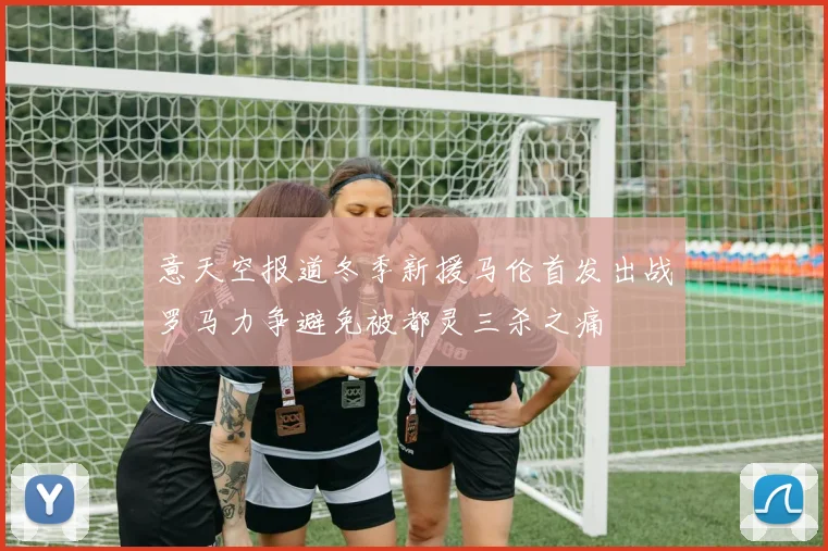 意天空报道冬季新援马伦首发出战罗马力争避免被都灵三杀之痛
